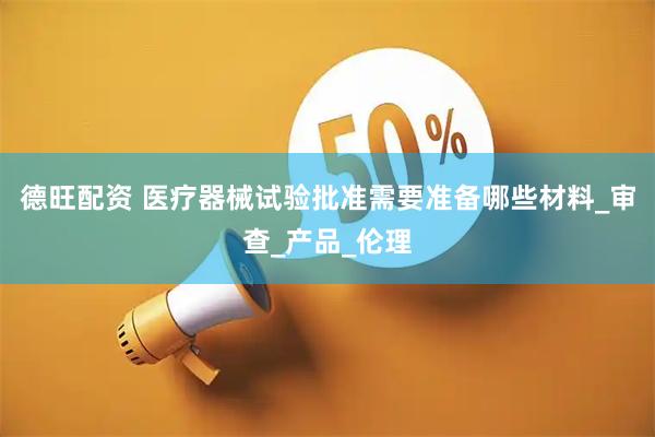 德旺配资 医疗器械试验批准需要准备哪些材料_审查_产品_伦理