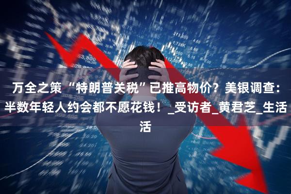 万全之策 “特朗普关税”已推高物价？美银调查：半数年轻人约会都不愿花钱！_受访者_黄君芝_生活