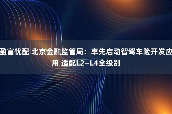 盈富忧配 北京金融监管局：率先启动智驾车险开发应用 适配L2—L4全级别