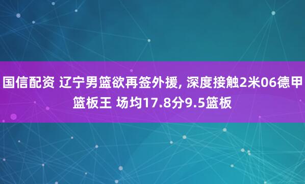 国信配资 辽宁男篮欲再签外援, 深度接触2米06德甲篮板王 场均17.8分9.5篮板