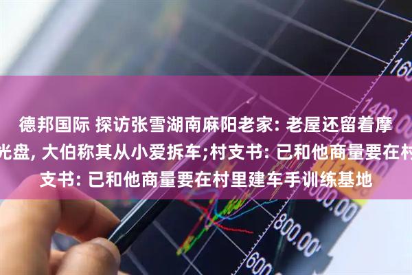 德邦国际 探访张雪湖南麻阳老家: 老屋还留着摩托车越野动作教学光盘, 大伯称其从小爱拆车;村支书: 已和他商量要在村里建车手训练基地