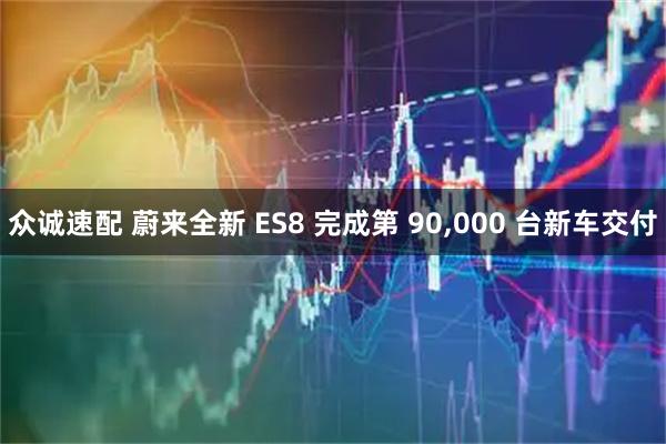 众诚速配 蔚来全新 ES8 完成第 90,000 台新车交付