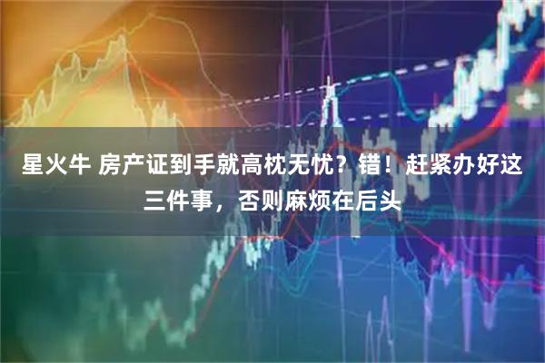 星火牛 房产证到手就高枕无忧？错！赶紧办好这三件事，否则麻烦在后头