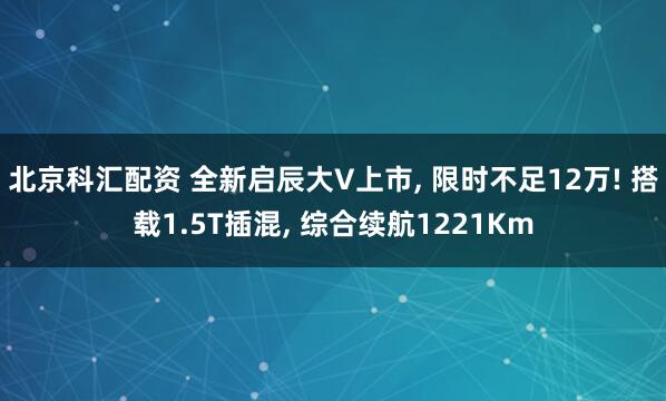 北京科汇配资 全新启辰大V上市, 限时不足12万! 搭载1.5T插混, 综合续航1221Km
