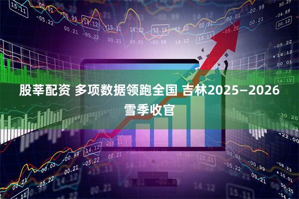 股莘配资 多项数据领跑全国 吉林2025—2026雪季收官