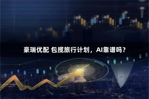 豪瑞优配 包揽旅行计划，AI靠谱吗？