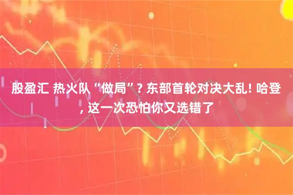 股盈汇 热火队“做局”? 东部首轮对决大乱! 哈登, 这一次恐怕你又选错了