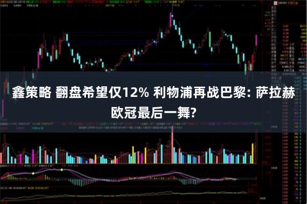 鑫策略 翻盘希望仅12% 利物浦再战巴黎: 萨拉赫欧冠最后一舞?